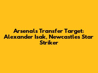 Arsenal's Transfer Target: Alexander Isak, Newcastle's Star Striker