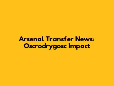 Arsenal Transfer News: Oscrodrygosc Impact