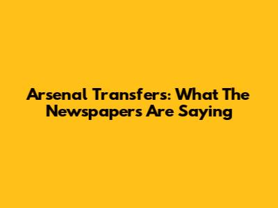 Arsenal Transfers: What The Newspapers Are Saying