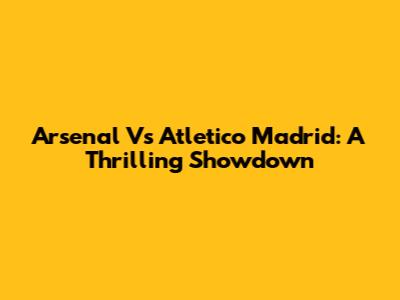 Arsenal Vs Atletico Madrid: A Thrilling Showdown