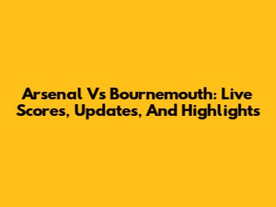 Arsenal Vs Bournemouth: Live Scores, Updates, And Highlights