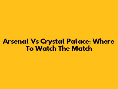 Arsenal Vs Crystal Palace: Where To Watch The Match