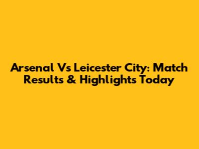 Arsenal Vs Leicester City: Match Results & Highlights Today