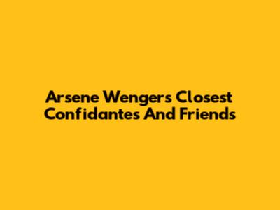 Arsene Wenger's Closest Confidantes And Friends