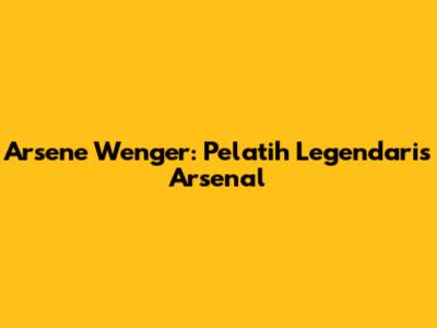 Arsene Wenger: Pelatih Legendaris Arsenal