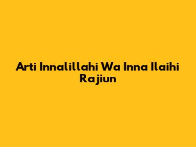 Arti Innalillahi Wa Inna Ilaihi Raji'un