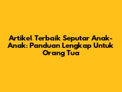 Artikel Terbaik Seputar Anak-Anak: Panduan Lengkap Untuk Orang Tua