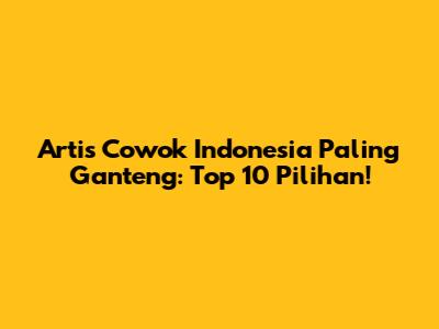 Artis Cowok Indonesia Paling Ganteng: Top 10 Pilihan!