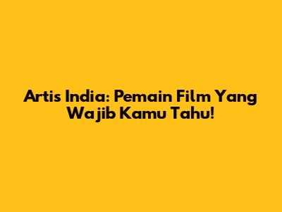 Artis India: Pemain Film Yang Wajib Kamu Tahu!