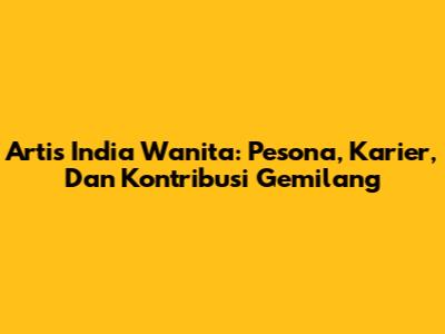 Artis India Wanita: Pesona, Karier, Dan Kontribusi Gemilang