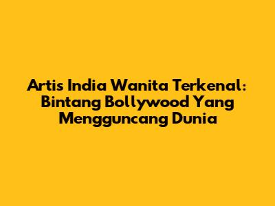 Artis India Wanita Terkenal: Bintang Bollywood Yang Mengguncang Dunia