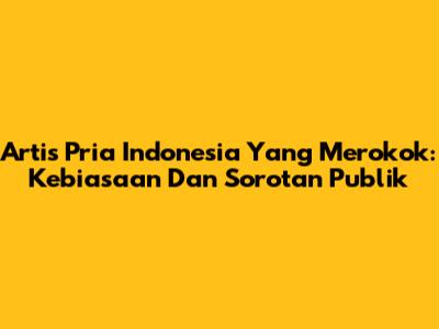 Artis Pria Indonesia Yang Merokok: Kebiasaan Dan Sorotan Publik