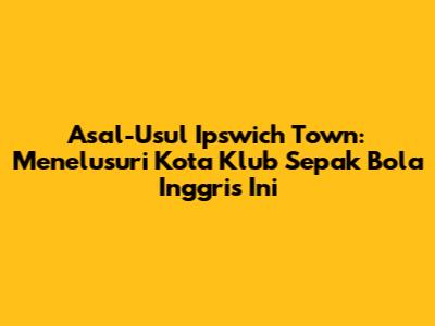 Asal-Usul Ipswich Town: Menelusuri Kota Klub Sepak Bola Inggris Ini