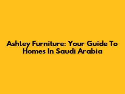 Ashley Furniture: Your Guide To Homes In Saudi Arabia