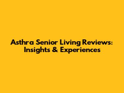 Asthra Senior Living Reviews: Insights & Experiences
