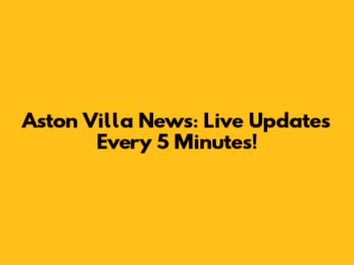 Aston Villa News: Live Updates Every 5 Minutes!