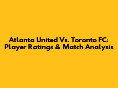 Atlanta United Vs. Toronto FC: Player Ratings & Match Analysis