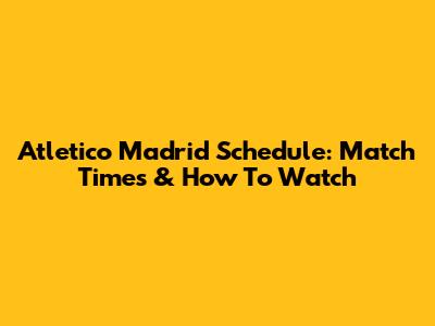 Atletico Madrid Schedule: Match Times & How To Watch