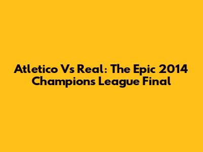 Atletico Vs Real: The Epic 2014 Champions League Final