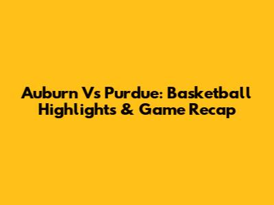 Auburn Vs Purdue: Basketball Highlights & Game Recap