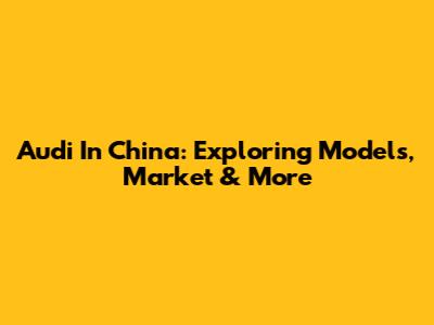 Audi In China: Exploring Models, Market & More