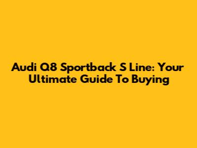 Audi Q8 Sportback S Line: Your Ultimate Guide To Buying