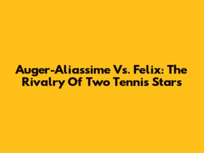 Auger-Aliassime Vs. Felix: The Rivalry Of Two Tennis Stars