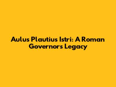 Aulus Plautius Istri: A Roman Governor's Legacy