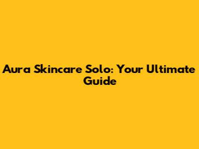 Aura Skincare Solo: Your Ultimate Guide
