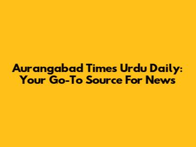 Aurangabad Times Urdu Daily: Your Go-To Source For News