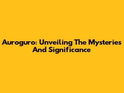 Auroguro: Unveiling The Mysteries And Significance