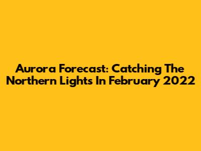 Aurora Forecast: Catching The Northern Lights In February 2022