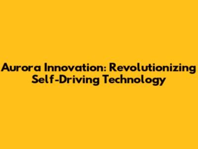 Aurora Innovation: Revolutionizing Self-Driving Technology