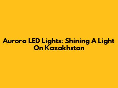Aurora LED Lights: Shining A Light On Kazakhstan