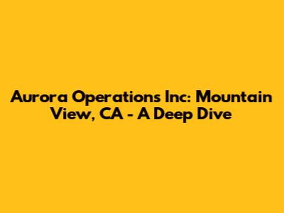 Aurora Operations Inc: Mountain View, CA - A Deep Dive