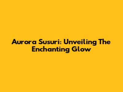 Aurora Susuri: Unveiling The Enchanting Glow