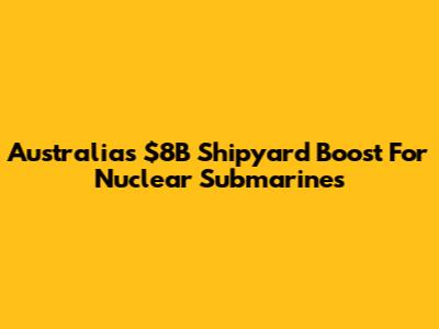 Australia's $8B Shipyard Boost For Nuclear Submarines