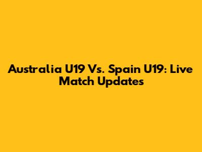 Australia U19 Vs. Spain U19: Live Match Updates