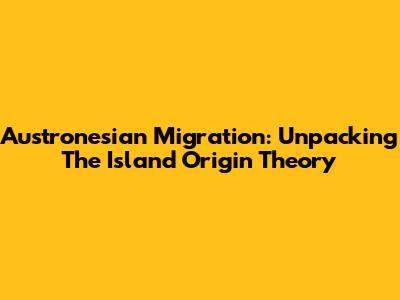 Austronesian Migration: Unpacking The Island Origin Theory