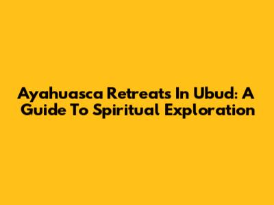 Ayahuasca Retreats In Ubud: A Guide To Spiritual Exploration
