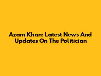 Azam Khan: Latest News And Updates On The Politician