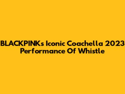 BLACKPINK's Iconic Coachella 2023 Performance Of 'Whistle'