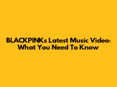 BLACKPINK's Latest Music Video: What You Need To Know