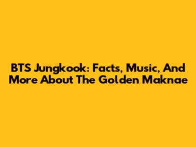 BTS Jungkook: Facts, Music, And More About The Golden Maknae