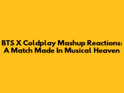BTS X Coldplay Mashup Reactions: A Match Made In Musical Heaven