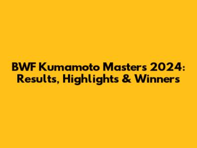 BWF Kumamoto Masters 2024: Results, Highlights & Winners