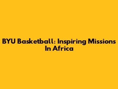 BYU Basketball: Inspiring Missions In Africa