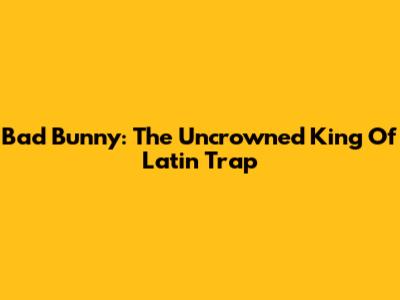 Bad Bunny: The Uncrowned King Of Latin Trap