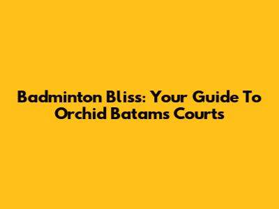 Badminton Bliss: Your Guide To Orchid Batam's Courts