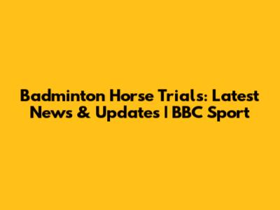 Badminton Horse Trials: Latest News & Updates | BBC Sport
